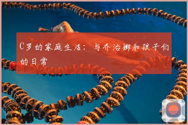 C罗的家庭生活：与乔治娜和孩子们的日常
