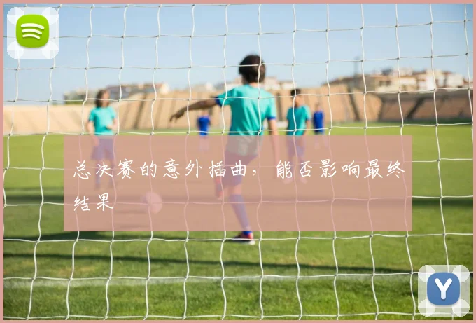 总决赛的意外插曲，能否影响最终结果