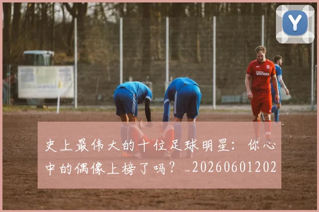 史上最伟大的十位足球明星：你心中的偶像上榜了吗？_20260601202106