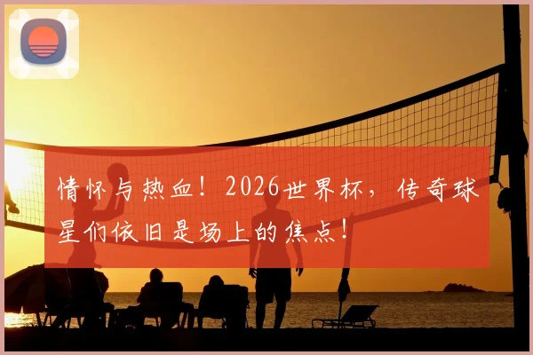 情怀与热血！2026世界杯，传奇球星们依旧是场上的焦点！