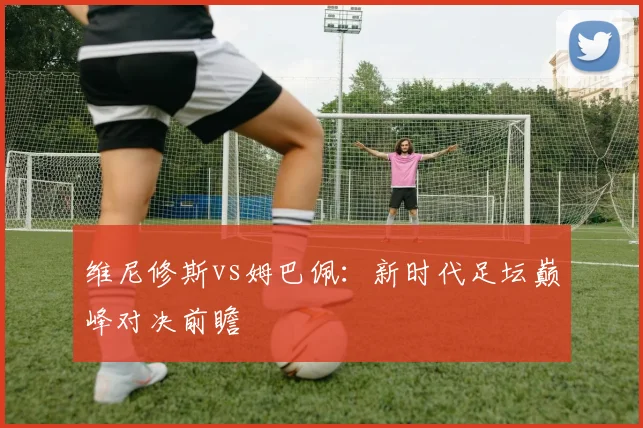 维尼修斯vs姆巴佩：新时代足坛巅峰对决前瞻