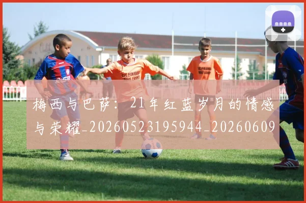梅西与巴萨：21年红蓝岁月的情感与荣耀_20260523195944_20260609221255
