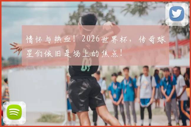 情怀与热血！2026世界杯，传奇球星们依旧是场上的焦点！