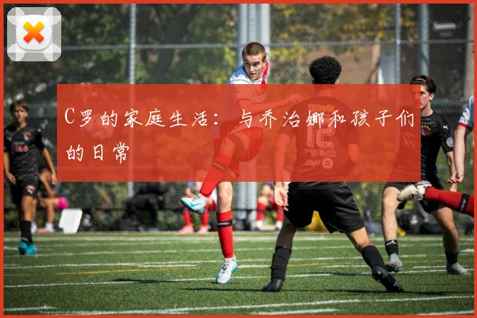 C罗的家庭生活：与乔治娜和孩子们的日常